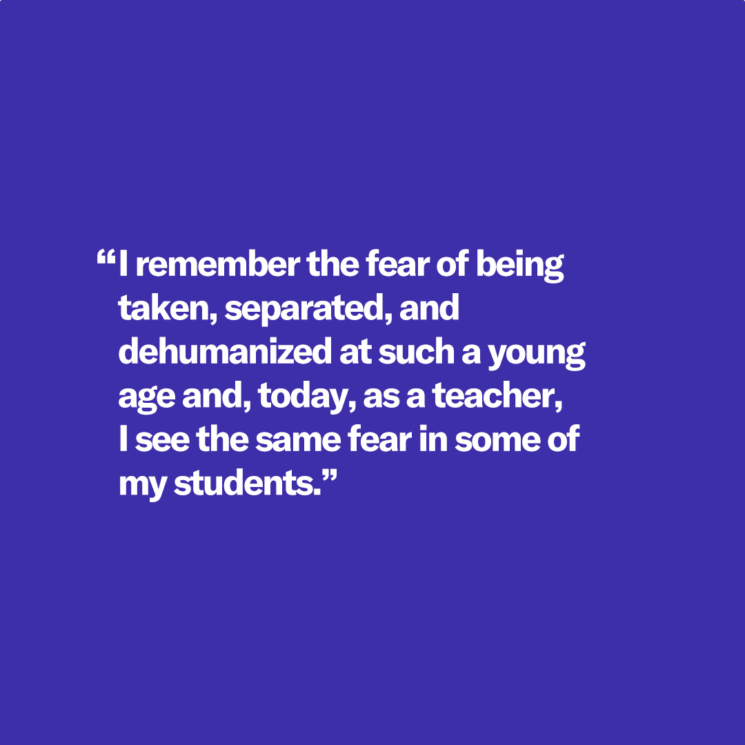 I remember the fear of being taken, separated, and dehumanized at such a young age and, today, as a teacher, I see the same fear in some of my students."
