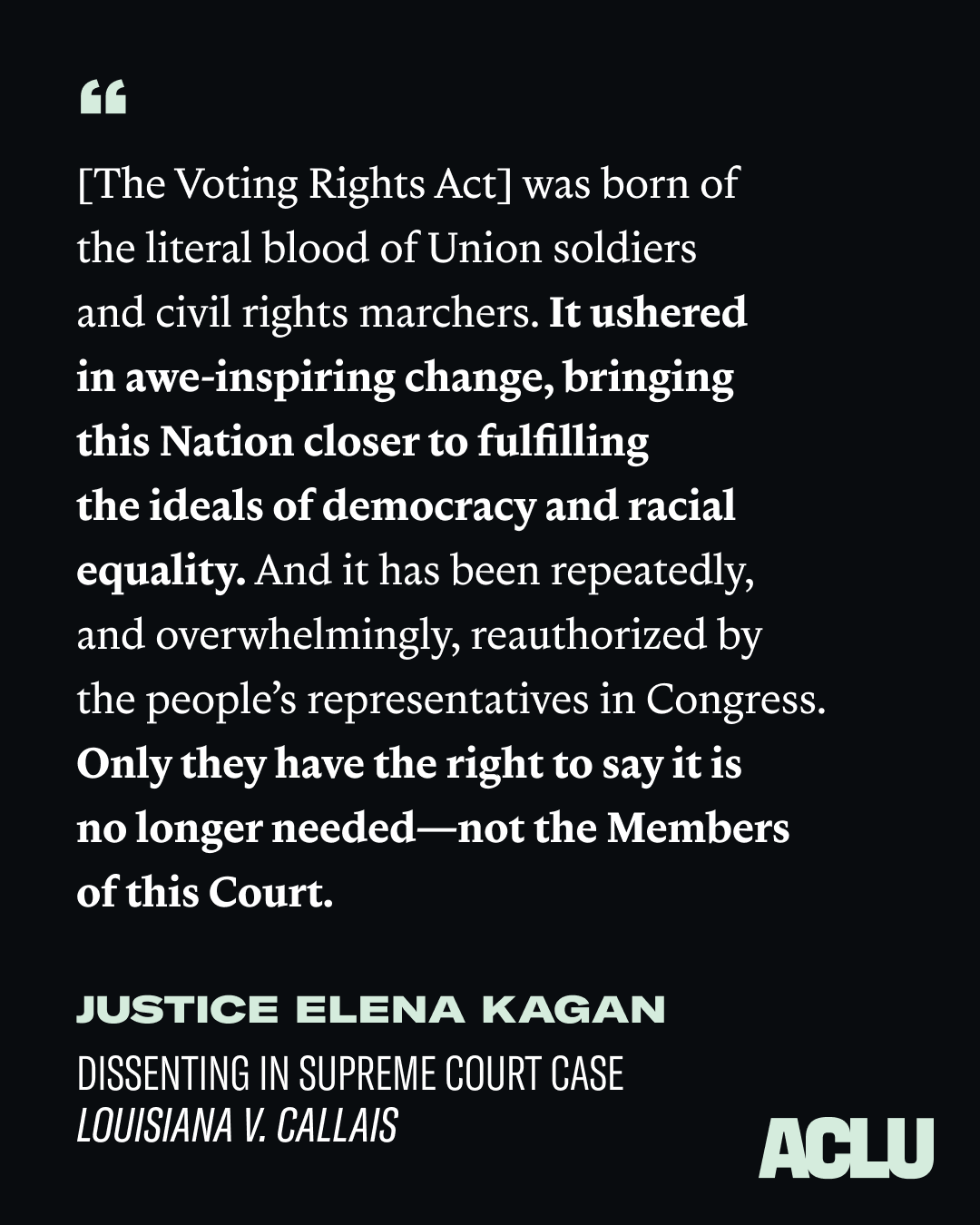 The Voting Rights Act was born of the literal blood of Union soldiers and civil rights marchers. It ushered in awe-inspiring change, bringing this Nation clsoer to fulfilling the ideals of democracy and racial equality. And it has been repeatedly, and overwhelmingly, reauthorized by the people's representatives in Congress. Only they have the right to say it is no longer needed, not the members of this Court. Justice Elena Kagan, dissenting in Supreme Court Case Louisiana v. Callais.