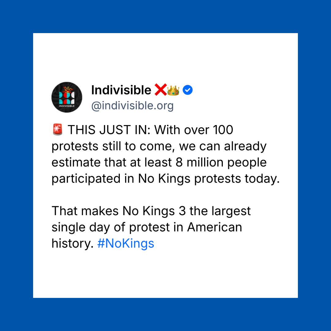 THIS JUST IN: With over 100 protests still to come, we can already estimate that at least 8 million people participated in No Kings protests today. That makes No Kings 3 the largest single day of protest in American history.
