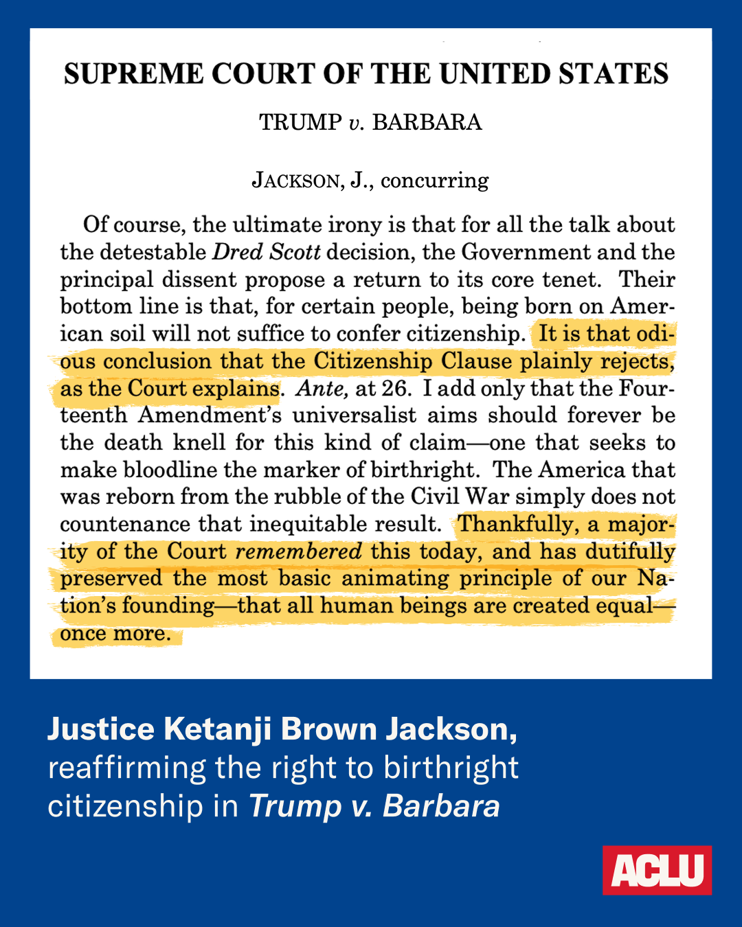 Of course, the ultimate irony is that for all the talk about the detestable Dred Scott decision, the Government and the principal dissent propose a return to its core tenet. Their bottom line is that, for certain people, being born on American soil will not suffice to confer citizenship. It is that odious conclusion that the Citizenship Clause plainly rejects, as the Court explains. Ante, at 26. I add only that the Fourteenth Amendment’s universalist aims should forever be the death knell for this kind of claim—one that seeks to make bloodline the marker of birthright. The America that was reborn from the rubble of the Civil War simply does not countenance that inequitable result. Thankfully, a majority of the Court remembered this today, and has dutifully preserved the most basic animating principle of our Nation’s founding—that all human beings are created equal—once more. -Justice Ketanji Brown Jackson, reaffirming the right to birthright citizenship in Trump v. Barbara.