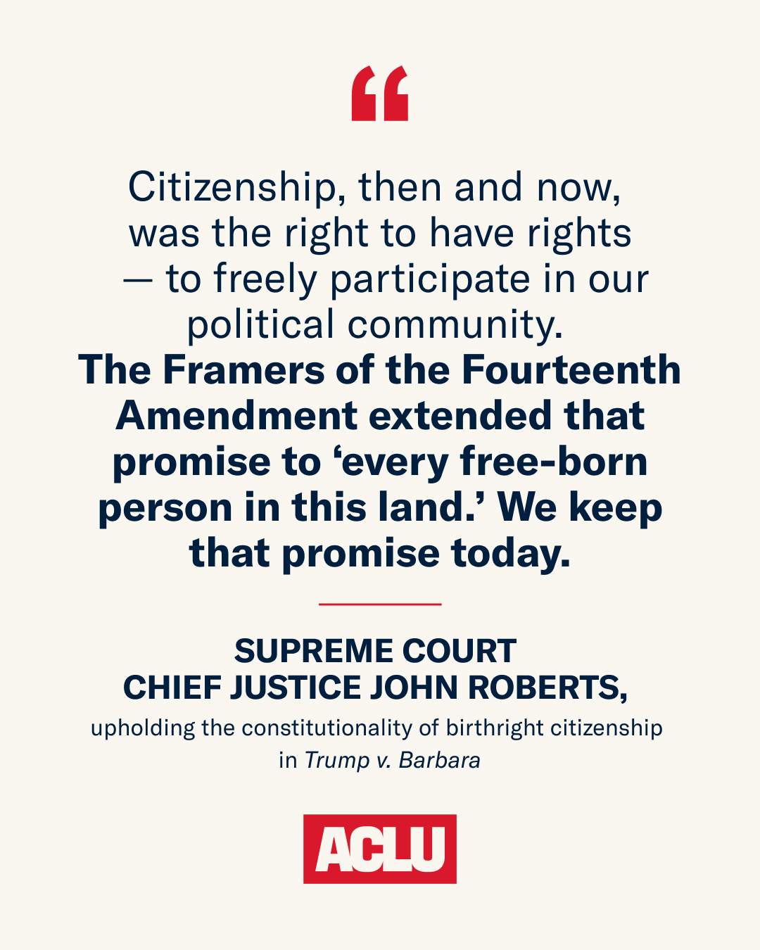 Citizenship, then and now, was the right to have rights—to freely participate in our political community. The Framers of the Fourteenth Amendment extended that promise to ‘every free-born person in this land.’ We keep that promise today. Supreme Court Chief Justice John Roberts, upholding the constitutionality of birthright citizenship in Trump v. Barbara.
